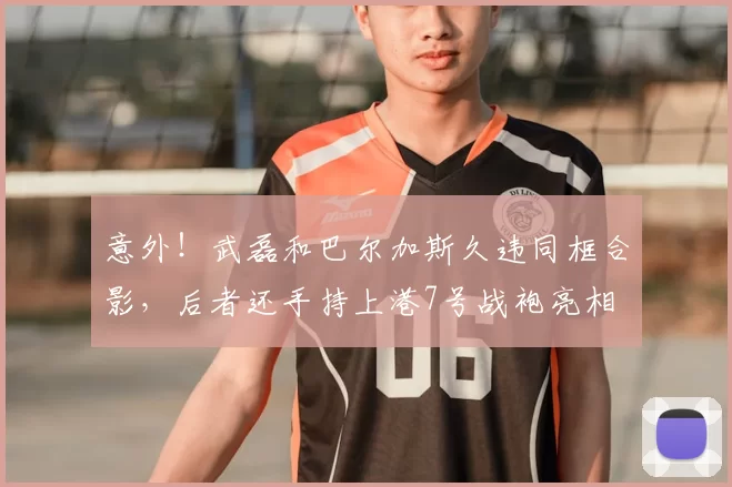 意外！武磊和巴尔加斯久违同框合影，后者还手持上港7号战袍亮相