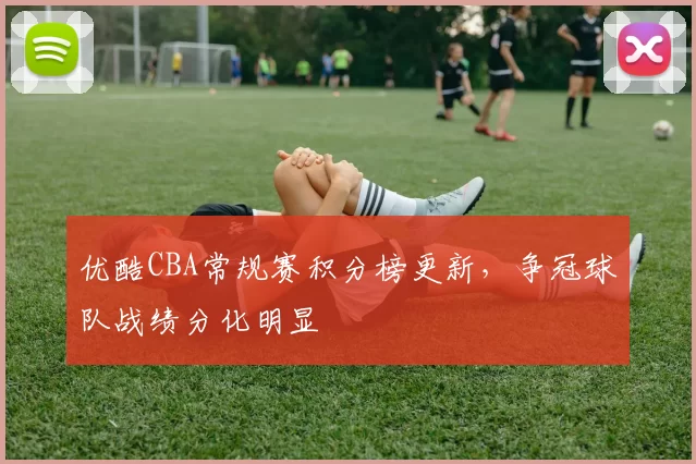 优酷CBA常规赛积分榜更新，争冠球队战绩分化明显