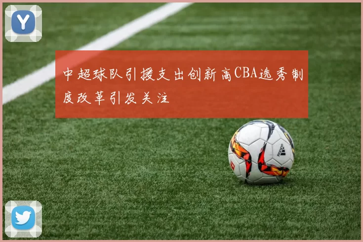 中超球队引援支出创新高CBA选秀制度改革引发关注