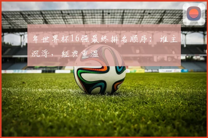 年世界杯16强最终排名顺序：谁主沉浮，经典重温