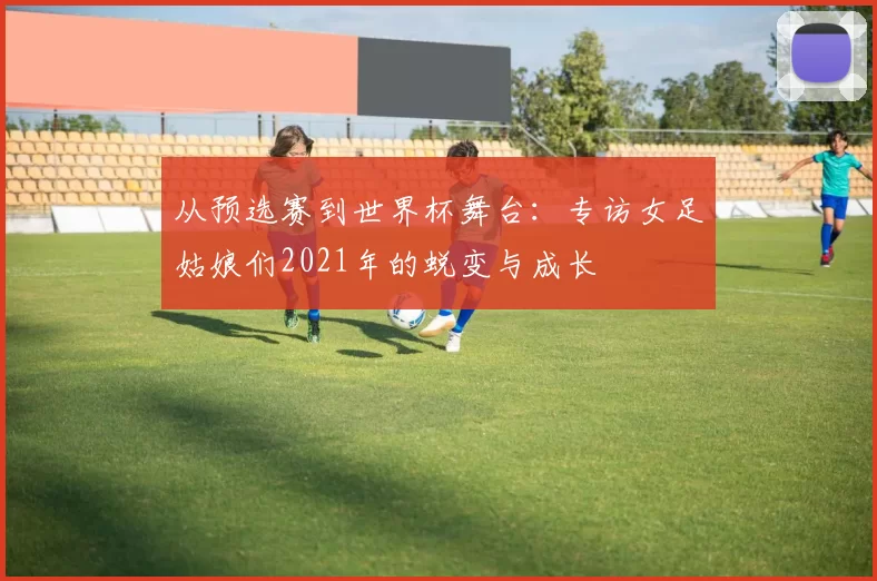 从预选赛到世界杯舞台：专访女足姑娘们2021年的蜕变与成长