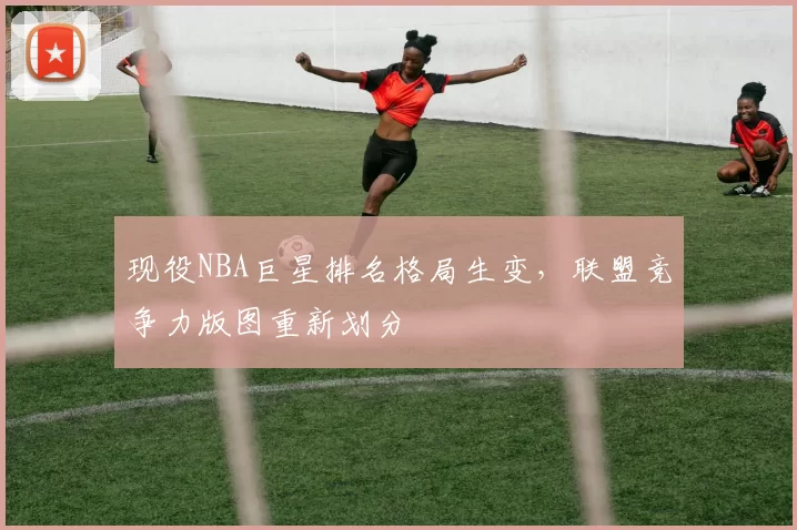 现役NBA巨星排名格局生变，联盟竞争力版图重新划分