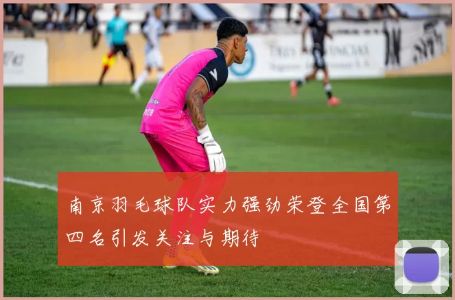 南京羽毛球队实力强劲荣登全国第四名引发关注与期待