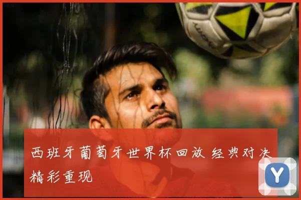 西班牙葡萄牙世界杯回放 经典对决精彩重现