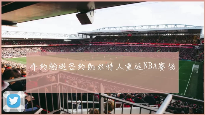 乔约翰逊签约凯尔特人重返NBA赛场