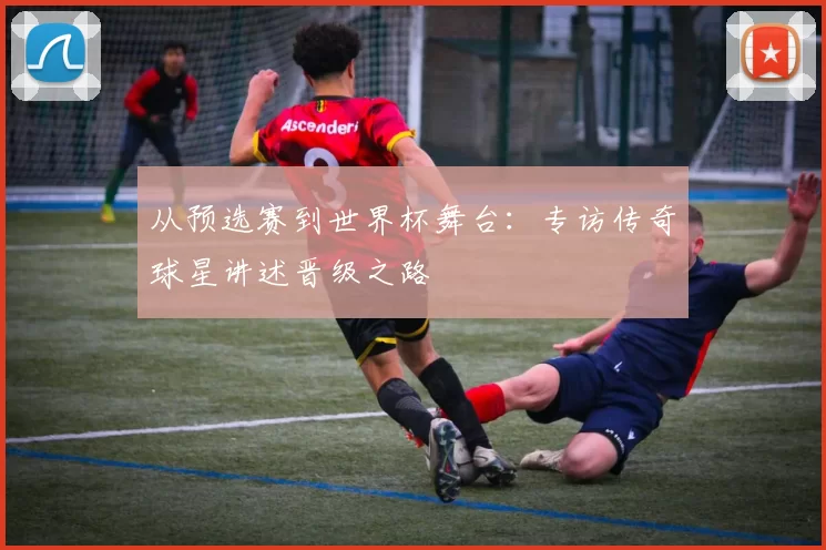 从预选赛到世界杯舞台：专访传奇球星讲述晋级之路