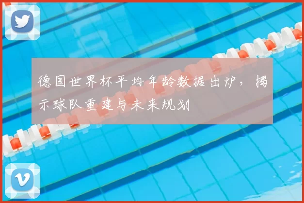 德国世界杯平均年龄数据出炉，揭示球队重建与未来规划