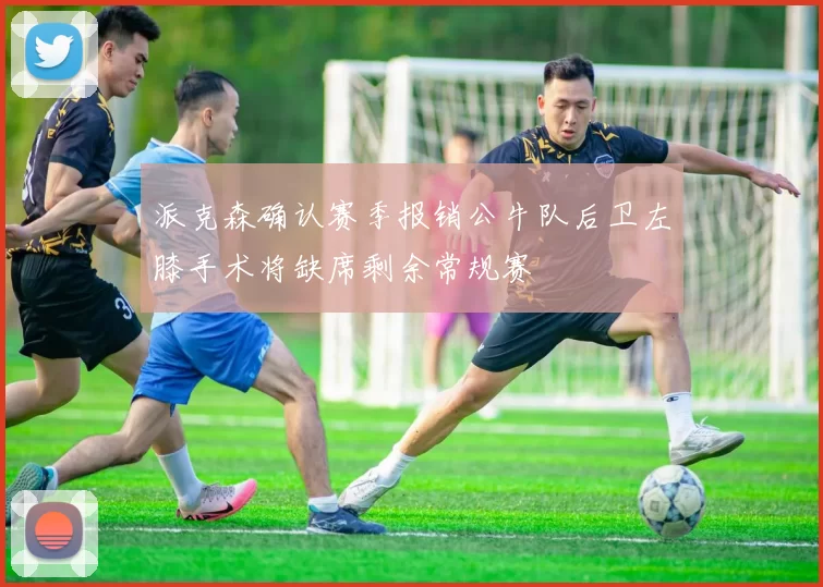 派克森确认赛季报销公牛队后卫左膝手术将缺席剩余常规赛
