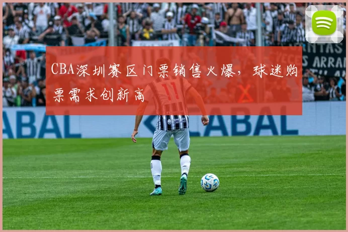 CBA深圳赛区门票销售火爆，球迷购票需求创新高