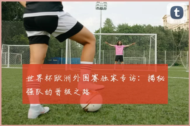 世界杯欧洲外围赛独家专访：揭秘强队的晋级之路